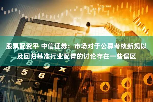 股票配资平 中信证券：市场对于公募考核新规以及回归基准行业配置的讨论存在一些误区