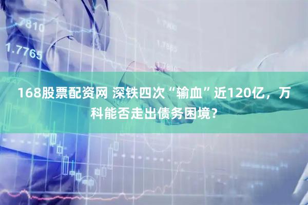 168股票配资网 深铁四次“输血”近120亿，万科能否走出债务困境？