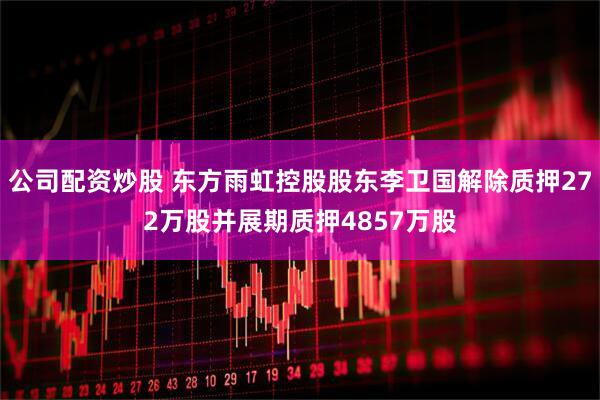 公司配资炒股 东方雨虹控股股东李卫国解除质押272万股并展期质押4857万股