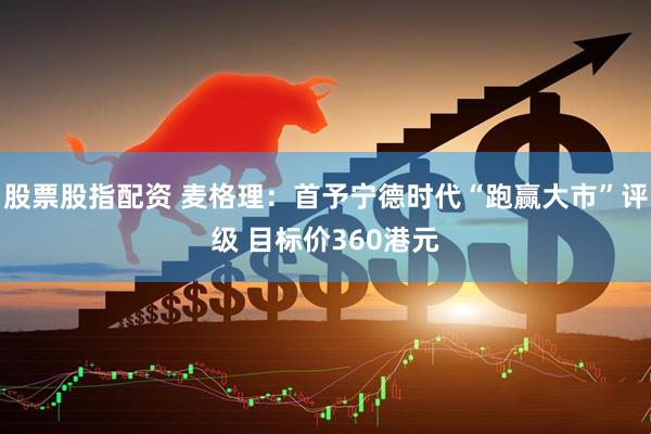 股票股指配资 麦格理：首予宁德时代“跑赢大市”评级 目标价360港元