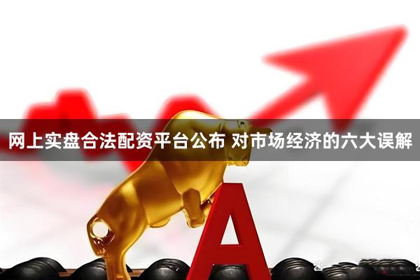 网上实盘合法配资平台公布 对市场经济的六大误解
