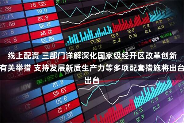 线上配资 三部门详解深化国家级经开区改革创新有关举措 支持发展新质生产力等多项配套措施将出台