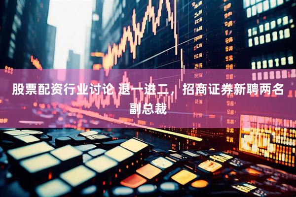 股票配资行业讨论 退一进二，招商证券新聘两名副总裁