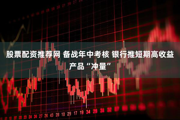 股票配资推荐网 备战年中考核 银行推短期高收益产品“冲量”