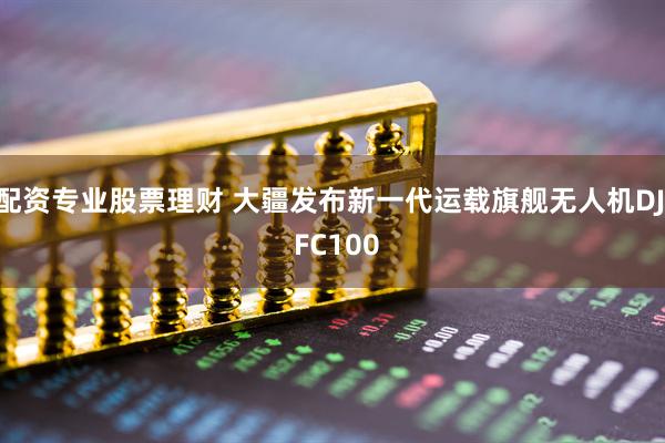 配资专业股票理财 大疆发布新一代运载旗舰无人机DJI FC100