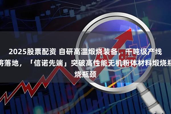 2025股票配资 自研高温煅烧装备，千吨级产线即将落地，「信诺先端」突破高性能无机粉体材料煅烧瓶颈