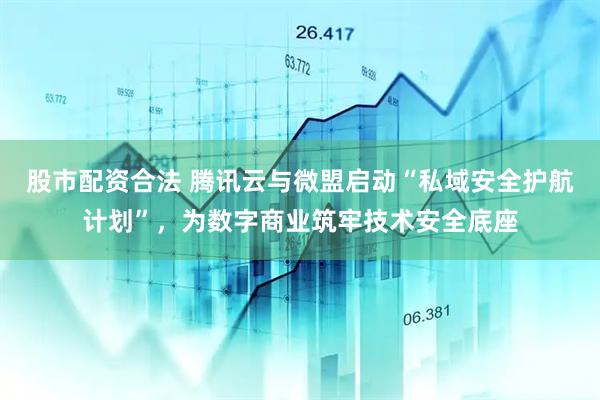 股市配资合法 腾讯云与微盟启动“私域安全护航计划”，为数字商业筑牢技术安全底座